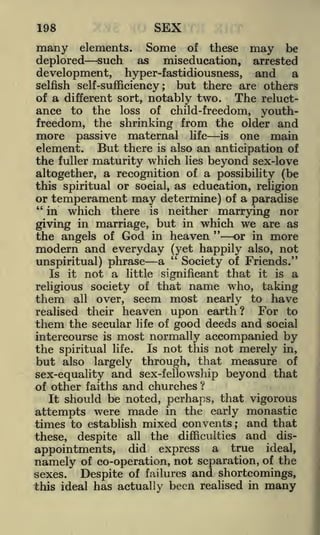 198

SEX

many elements. Some of these
deplored such as miseducation,
development, hyper-fastidiousness,

may

be

arrested

and

a

selfish self-sufficiency; but there are others
of a different sort, notably two.
The reluctance to the loss of child-freedom, youth-

freedom, the shrinking from the older and
more passive maternal life is one main
element. But there is also an anticipation of
the fuller maturity which lies beyond sex-love
altogether, a recognition of a possibility (be
this spiritual or social, as education, religion
or temperament may determine) of a paradise
"
in which there is neither marrying nor
giving in marriage, but in which we are as
"
or in more
the angels of God in heaven
modern and everyday (yet happily also, not
"
Society of Friends."
unspiritual) phrase a
Is it not a little significant that it is a
religious society of that name who, taking
them all over, seem most nearly to have
For to
realised their heaven upon earth?
them the secular life of good deeds and social
intercourse is most normally accompanied by
the spiritual life. Is not this not merely in,
but also largely through, that measure of
sex-equality and sex-fellowship beyond that
of other faiths and churches ?
It should be noted, perhaps, that vigorous
attempts were made in the early monastic
and that
times to establish mixed convents
these, despite all the difficulties and disappointments, did express a true ideal,
namely of co-operation, not separation, of the
sexes.
Despite of failures and shortcomings,
this ideal has actually been realised in many
;

 