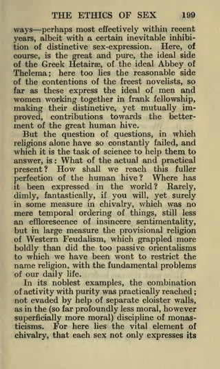 THE ETHICS OF SEX

199

perhaps most effectively within recent
years, albeit with a certain inevitable inhibition of distinctive sex-expression.
Here, of
course, is the great and pure, the ideal side
of the Greek Hetairae, of the ideal Abbey of
Thelema; here too lies the reasonable side
of the contentions of the freest novelists, so
far as these express the ideal of men and
women working together in frank fellowship,
making their distinctive, yet mutually improved, contributions towards the betterment of the great human hive.
But the question of questions, in which
religions alone have so constantly failed, and
which it is the task of science to help them to
answer, is : What of the actual and practical
shall we reach this fuller
present?
Where has
perfection of the human hive?
it been expressed in the world?
Rarely,

ways

How

if you will, yet surely
some measure in chivalry, which was no
mere temporal ordering of things, still less
an efflorescence of insincere sentimentality,

dimly, fantastically,

in

but in large measure the provisional religion
of Western Feudalism, which grappled more
boldly than did the too passive orientalisms
to which we have been wont to restrict the
name religion, with the fundamental problems
of our daily life.
In its noblest examples, the combination
of activity with purity was practically reached
not evaded by help of separate cloister walls,
as in the (so far profoundly less moral, however
superficially more moral) discipline of monasFor here lies the vital element of
ticisms.
chivalry, that each sex not only expresses its
;

 