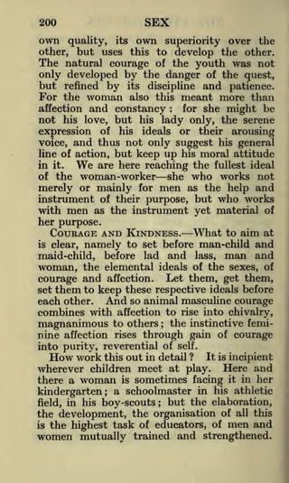 SEX

200

own

quality, its own superiority over the
other, but uses this to develop the other.
The natural courage of the youth was not
only developed by the danger of the quest,
but refined by its discipline and patience.
For the woman also this meant more than
affection and constancy : for she might be

not his love, but his lady only, the serene
of his ideals or their arousing
voice, and thus not only suggest his general
line of action, but keep up his moral attitude
are here reaching the fullest ideal
in it.
of the woman-worker she who works not
merely or mainly for men as the help and
instrument of their purpose, but who works
with men as the instrument yet material of

expression

We

her purpose.

What to aim at
to set before man-child and
namely
maid-child, before lad and lass, man and
woman, the elemental ideals of the sexes, of
COURAGE AND KINDNESS.

is

clear,

courage and affection. Let them, get them,
them to keep these respective ideals before
each other. And so animal masculine courage
combines with affection to rise into chivalry,
magnanimous to others the instinctive feminine affection rises through gain of courage
set

;

into purity, reverential of

self.

How work this out in detail ?

It is incipient

wherever children meet at play. Here and
there a woman is sometimes facing it in her
kindergarten; a schoolmaster in his athletic
field, in his boy-scouts; but the elaboration,
the development, the organisation of all this
is the highest task of educators, of men and
women mutually trained and strengthened.

 