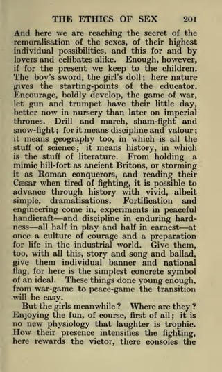 THE ETHICS OF SEX

201

And here we are reaching the secret of the
remoralisation of the sexes, of their highest
individual possibilities, and this for and by
lovers and celibates alike.
Enough, however,
for the present we keep to the children.

if

The boy's sword, the

girl's doll

;

here nature

starting-points of the educator.
Encourage, boldly develop, the game of war,
let gun and trumpet have their little day,
better now in nursery than later on imperial
thrones. Drill and march, sham-fight and

the

gives

for it means discipline and valour
means geography too, in which is all the
stuff of science; it means history, in which

snow-fight

;

;

it

is

the stuff of literature. From holding a
hill-fort as ancient Britons, or storming

mimic

as Roman conquerors, and reading their
Caesar when tired of fighting, it is possible to
advance through history with vivid, albeit
dramatisations.
and
Fortification
simple,
engineering come in, experiments in peaceful
handicraft and discipline in enduring hardness all half in play and half in earnest at
once a culture of courage and a preparation
for life in the industrial world.
Give them,
it

story and song and ballad,
individual banner and national
flag, for here is the simplest concrete symbol
of an ideal.
These things done young enough,
from war-game to peace-game the transition
too,

with

all this,

give

them

will

be easy.

But the

Where are they ?
girls meanwhile ?
Enjoying the fun, of course, first of all it is
no new physiology that laughter is trophic.
;

How their presence intensifies the fighting,
here rewards the victor, there consoles the

 