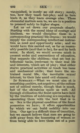 SEX

<202

vanquished, is surely an old story; surely,
how they teach fair-play, and in turn
learn it, as they learn courage also. These
elemental matters seen to, we are in a position
to proceed safely to higher stages.
Let us set down our proposals clearly;
Starting with the moral ideas of courage and
kindness, we would discipline these in a
corresponding practical life-drama we would
supply the corresponding intellectual instruction as need and opportunity arise; and we
too,

;

would have

this carried out, as far as reason-

ably possible (and that is far), for and by both
In short, we would reverse much in
sexes.
present codes and conventions of education,
that separate the children; that set but intellectual tasks, irrelevant to their real life
and interests, which are of play; that either
istarve practical activities or teach too tame

and mechanical

that leave the uninevitable sexual
interest, to their fate amid evil chances.
IN SUMMARY. What we must aim at is
something positive, not negative ; at the culture
not of control merely, though that is much,
but of the chivalrous spirit as well. All
through civilisation the finest spirits have held
by the tradition of subliming sex-impulses by
associating them with the best that is in
Sex is the physical condition of the finest
us.
trained

moral

skills;

life,

the

possession we have; it offers opportunities
by which we can build nobility into our

Our age is a difficult time of transition,
lives.
but we cannot believe that men are going to
drift away from the honouring of women or
from being able to love them out of a pure

 