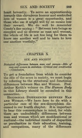 SEX AND SOCIETY

203

heart fervently. To serve an apprenticeship
towards this chivalrous honour and controlled
love of women is a great opportunity, and

use it aright will by no means lose
reward. We do well to remember
"
Between two beings so
Comte's fine saying

those

who

their

:

complex and so diverse as man and woman,
the whole of life is riot too long for them to
know one another well and to learn to love
one another worthily."

CHAPTER X
SEX AND SOCIETY
Biological differences between man and woman E6le of
men and women in evolution Critical and constructive

Conclusion.

To

get a foundation from which to consider
the role of the sexes in society, we must begin
by referring to the structural and functional

between Man and Woman. Prof.
Arthur Keith's volume on The Human Body
in this Library should be consulted in this
differences

connection.

BIOLOGICAL DIFFERENCES BETWEEN MAN
We have here to do with a
particular case of the sex-dimorphism discussed in our fourth chapter. It is important
to bear this commonplace in mind, for while
there are undoubtedly differences between
man and woman which are modificational or

AND WOMAN.

nurtural the individual results of disparities
or peculiarities in their education, training,
and occupations, many of the differences

 