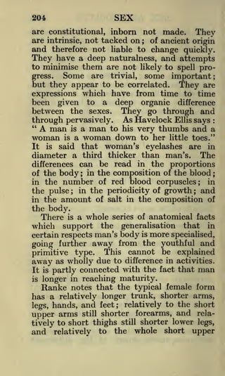 SEX

204

are constitutional, inborn not made. They
are intrinsic, not tacked on ; of ancient origin
and therefore not liable to change quickly.

They have a deep naturalness, and attempts
them are not likely to spell proSome are trivial, some important;
gress.
but they appear to be correlated. They are

to minimise

expressions which have from time to time
been given to a deep organic difference
between the sexes. They go through and
through pervasively. As Havelock Ellis says
"
A man is a man to his very thumbs and a
woman is a woman down to her little toes."
:

is said that woman's
eyelashes are in
diameter a third thicker than man's. The
differences can be read in the proportions
of the body ; in the composition of the blood ;
in the number of red blood corpuscles; in
the pulse in the periodicity of growth ; and
in the amount of salt in the composition of
the body.
There is a whole series of anatomical facts
which support the generalisation that in

It

;

certain respects man's

going further

body is more specialised,

away from the youthful and

primitive type. This cannot be explained
away as wholly due to difference in activities.
It is partly connected with the fact that man
longer in reaching maturity.
notes that the typical female form
has a relatively longer trunk, shorter arms,
to the short
legs, hands, and feet; relatively
upper arms still shorter forearms, and relatively to short thighs still shorter lower legs,
and relatively to the whole short upper
is

Ranke

 