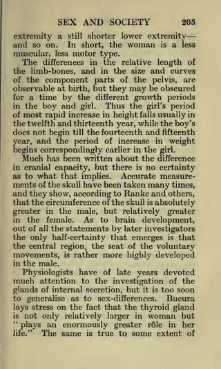 SEX AND SOCIETY
extremity a

and so on.
muscular,

205

still shorter lower extremity
In short, the woman is a less

less

motor type.

The

differences in the relative length of
the limb-bones, and in the size and curves
of the component parts of the pelvis, are

observable at birth, but they may be obscured
for a time by the different growth periods
Thus the girl's period
in the boy and girl.
of most rapid increase in height falls usually in
the twelfth and thirteenth year, while the boy's
does not begin till the fourteenth and fifteenth
year, and the period of increase in weight
begins correspondingly earlier in the girl.
Much has been written about the difference
in cranial capacity, but there is no certainty
as to what that implies.
Accurate measurements of the skull have been taken many times,
and they show, according to Ranke and others,
that the circumference of the skull is absolutely
greater in the male, but relatively greater
in the female.
As to brain development,
out of all the statements by later investigators
the only half-certainty that emerges is that
the central region, the seat of the voluntary
movements, is rather more highly developed
in the male.
Physiologists have of late years devoted
attention to the investigation of the
glands of internal secretion, but it is too soon
to generalise as to sex-differences.
Bucura
lays stress on the fact that the thyroid gland

much

is

"

woman but
an enormously greater role in her
The same is true to some extent of

not only relatively larger in
plays

life."

 