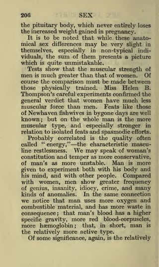 206

SEX

the pituitary body, which never entirely loses
the increased weight gained in pregnancy.
It is to be noted that while these anatomical sex differences may be very slight in
themselves, especially in non-typical individuals, the sum of them presents a picture
which is quite unmistakable.
Tests show that the muscular strength of
men is much greater than that of women. Of
course the comparison must be made between
those physically trained. Miss Helen B.
Thompson's careful experiments confirmed the
general verdict that women have much less
muscular force than men. Feats like those

Newhaven fishwives in bygone days are well
known; but on the whole man is the more
muscular type, and especially stronger in
relation to isolated feats and spasmodic efforts.
of

Probably correlated is the quality often
"
called
energy," the characteristic masculine restlessness.
may speak of woman's
constitution and temper as more conservative,
Man is more
of man's as more unstable.

We

given to experiment both with his body and
his mind, and with other people.
Compared
with women, men show greater frequency
of genius, insanity, idiocy, crime,

and many

kinds of anomalies. In the same connection
we notice that man uses more oxygen and
combustible material, and has more waste in
consequence; that man's blood has a higher
specific gravity, more red blood-corpuscles,

more haemoglobin; that, in short, man is
the relatively more active type.
Of some significance, again, is the relatively

 