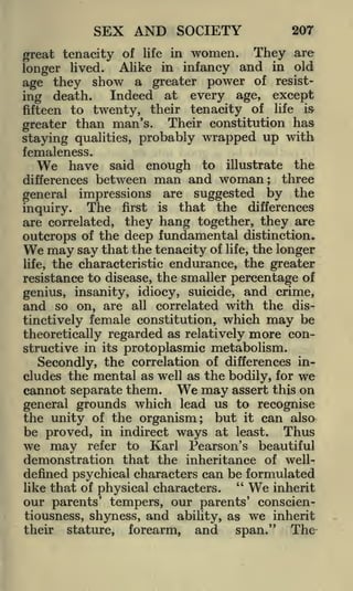 SEX AND SOCIETY

20T

great tenacity of life in women. They are
longer lived. Alike in infancy and in old
age they show a greater power of resistIndeed at every age, except
ing death.
fifteen to twenty, their tenacity of life is
greater than man's. Their constitution has
staying qualities, probably wrapped up with
femaleness.
We have said enough to illustrate the
differences between man and woman; three
general impressions are suggested by the
The first is that the differences
inquiry.
are correlated, they hang together, they are
outcrops of the deep fundamental distinction.
We may say that the tenacity of life, the longer
life, the characteristic endurance, the greater
resistance to disease, the smaller percentage of
genius, insanity, idiocy, suicide, and crime,
and so on, are all correlated with the distinctively female constitution, which may be
theoretically regarded as relatively more constructive in its protoplasmic metabolism.
Secondly, the correlation of differences includes the mental as well as the bodily, for we
cannot separate them.
may assert this on
general grounds which lead us to recognise
the unity of the organism; but it can also
be proved, in indirect ways at least. Thus
we may refer to Karl Pearson's beautiful
demonstration that the inheritance of welldefined psychical characters can be formulated
"
inherit
like that of physical characters.
our parents' tempers, our parents' conscientiousness, shyness, and ability, as we inherit
their stature, forearm, and
span." The

We

We

 
