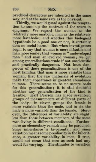 SEX

208

psychical characters are inherited in the

same

way, and at the same rate as the physical.
Thirdly, we would guard against the temptation to

sum up

the contrast of the sexes in
epigrams.
regard the woman as the
relatively more anabolic, man as the relatively
more katabolic; and whether this biological
hypothesis be a good one or not, it certainly
does no social harm. But when investigators
begin to say that woman is more infantile and
man more senile that woman is " undeveloped
man " and man an evolved woman we get
among generalisations crude if not unscientific
and practically dangerous. Not least dangerous of these generalisations is one of the
most familiar, that man is more variable than
woman, that the raw materials of evolution

We

;

;

make their appearance in greatest abundance
in man.
There seems to be no secure basis
for this generalisation; it is still doubtful
whether any generalisation of the kind is
feasible.

Karl Pearson has made seventeen

groups of measurements of different parts of
the body; in eleven groups the female is
more variable than the male, and in six the
male is more variable than the female. Moreover, the differences of variability are slight,
less than those between members of the same
race living in different conditions. Furthermore an elementary remark may be pardoned.
Since inheritance is bi -parental, and since
variation means some peculiarity in the inheritance, a greater variability in men, if true,
would not mean that men as such had any
The stimulus to variation
credit for varying.

 