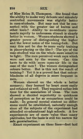 SEX

210

of Miss Helen B. Thompson.
She found that
the ability to make very delicate and minutely
controlled movements was slightly better
in men-students.
But may not this be connected with the greater use of knives and
other tools ? Ability to co-ordinate movements rapidly to unforeseen stimuli is clearly
better in women.
Women-students showed a
greater power of distinguishing the higher
and the lower notes of the tuning-fork. But
may this not be due to more early training
in piano-playing or the like ?
The eye of the
man-student was on the whole more sensitive

to light.

The men perceived weak rays which
Can this

were not seen by the women.
have to do with more open-air
case of the men
colours better.

life

in the

The women distinguished
But is this not the result of
?

training ? Yet it is a proved fact that colourblindness of all degrees is more frequent in

men.

Women

showed on the whole a better
learned by heart more easily

memory; they
and retained

as well.

They required rather

less

time for the association of ideas. The men
showed a decided superiority in quickness
of perception as far as comparison could be
made. In general mental content no differences could be established, naturally enough
since all the subjects of the experiment had
attended co-educational high schools. A few
experiments are of more value than many
platitudes, but the basis is still too narrow for
safe generalisation.

Exact experiment on these

lines

first laid

 