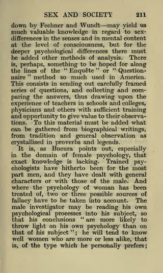 SEX AND SOCIETY

211

down by Fechner and Wundt may
much valuable knowledge in regard

yield us
to sex-

differences in the senses and in mental content
at the level of consciousness, but for the
deeper psychological differences there must
be added other methods of analysis. There
is, perhaps, something to be hoped for along
"
"
"
or
the lines of the
QuestionEnquete
"
so much used in America.
method
naire

This consists in sending out carefully framed
series of questions,

and

collecting

and com-

paring the answers, thus drawing upon the
experience of teachers in schools and colleges,
physicians and others with sufficient training
and opportunity to give value to their observaTo this material must be added what
tions.
can be gathered from biographical writings,
from tradition and general observation as
crystallised in proverbs and legends.
It is, as Bucura points out, especially
in the domain of female psychology, that

knowledge is lacking. Trained psyhave hitherto been for the most
part men, and they have dealt with general
characters or with those of the male. And
where the psychology of woman has been
exact

chologists

of, two or three possible sources of
The
fallacy have to be taken into account.
male investigator may be reading his own
psychological processes" into his subject, so
that his conclusions
are more likely to
throw light on his own psychology than on
"
that of his subject ; he will tend to know
well women who are more or less alike, that
is, of the type which he personally prefers;

treated

 