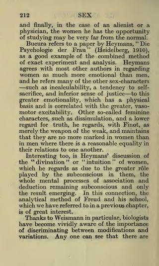 SEX

212

and

in the case of

finally,

an

women he has the
may be very far from

physician, the

of studying
Bucura refers to a paper
"

alienist or a

opportunity
the normal,
"

by Heymans, Die
Frau
Psychologic
(Heidelberg, 1910),
as a good example of the combined method
of exact experiment and analysis.
Heymans
agrees with most other authors in regarding
women as much more emotional than men,
and he refers many of the other sex-characters
der

such as incalculability, a tendency to
sacrifice,

and

inferior sense of justice

self-

to this

greater emotionality, which has a physical
basis and is correlated with the greater, vasomotor excitability. Other so-called feminine
characters, such as dissimulation, and a lower
regard for truth, he regards, with Finot, as
merely the weapon of the weak, and maintains
that they are no more marked in women than
in men where there is a reasonable equality in
their relations to one another.
Interesting too, is Heymans' discussion of
the "divination" or "intuition" of women,
which he regards as due to the greater role
played by the subconscious in them, the
whole mental processes of association and
deduction remaining subconscious and only
the result emerging. In this connection, the
analytical method of Freud and his school,
which we have referred to in a previous chapter,
is of great interest.
Thanks to Weismann in particular, biologists
have become vividly aware of the importance
of discriminating between modifications and
variations.
Any one can see that there are

 