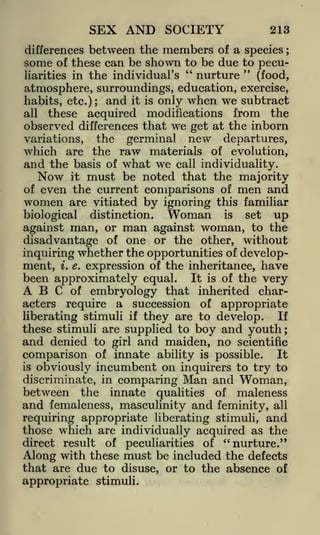 SEX AND SOCIETY

213

differences between the members of a species ;
of these can be shown to be due to pecu"
"
nurture
liarities in the individual's
(food,
atmosphere, surroundings, education, exercise,
habits, etc.); and it is only when we subtract

some

these acquired modifications from the
observed differences that we get at the inborn
variations, the germinal new departures,
which are the raw materials of evolution,
and the basis of what we call individuality.
Now it must be noted that the majority
of even the current comparisons of men and
all

women

are vitiated

biological

by ignoring

distinction.

man

Woman

this familiar
is

set

up

against woman, to the
disadvantage of one or the other, without
inquiring whether the opportunities of development, i. e. expression of the inheritance, have
been approximately equal. It is of the very
A B C of embryology that inherited characters require a succession of appropriate
If
liberating stimuli if they are to develop.
these stimuli are supplied to boy and youth;
and denied to girl and maiden, no scientific
comparison of innate ability is possible. It
is obviously incumbent on inquirers to try to
discriminate, in comparing Man and Woman,
between the innate qualities of maleness
and femaleness, masculinity and feminity, all
requiring appropriate liberating stimuli, and
those which are individually acquired as the
against man, or

of peculiarities of "nurture."
Along with these must be included the defects
that are due to disuse, or to the absence of

direct result

appropriate stimuli.

 