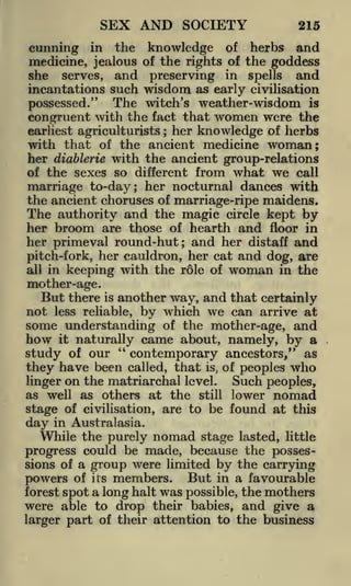 SEX AND SOCIETY

215

cunning in the knowledge of herbs and
medicine, jealous of the rights of the goddess
she serves, and preserving in spells and
incantations such wisdom as early civilisation
possessed." The witch's weather-wisdom is
congruent with the fact that women were the
earliest agriculturists her knowledge of herbs
with that of the ancient medicine woman;
her diablerie with the ancient group-relations
of the sexes so different from what we call
marriage to-day; her nocturnal dances with
the ancient choruses of marriage-ripe maidens.
The authority and the magic circle kept by
her broom are those of hearth and floor in
her primeval round-hut; and her distaff and
pitch-fork, her cauldron, her cat and dog, are
all in keeping with the role of woman in the
;

mother-age.

But there

another way, and that certainly
by which we can arrive at
some understanding of the mother-age, and
how it naturally came about, namely, by a
"
study of our
contemporary ancestors," as
have been called, that is, of peoples who
they
Such peoples,
linger on the matriarchal level.
as well as others at the still lower nomad
stage of civilisation, are to be found at this
is

not

less reliable,

day

in Australasia.

While the purely nomad stage lasted, little
progress could be made, because the possessions of a group were limited by the carrying
powers of its members. But in a favourable
forest spot a long halt was possible, the mothers
were able to drop their babies, and give a
larger part of their attention to the business

 