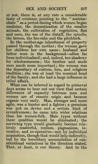 SEX AND SOCIETY

217

or not, there is, at any rate a considerable
"
of
matriarbody " evidence pointing to the
chate as a period during which women began
medicine, the domestication of the smaller
animals, the cultivation of vegetables, flax
and corn, the use of the distaff, the spindle,

the broom, the fire-rake and the pitchfork.
In the mother-age inheritance of property
passed through the mother; the woman gave
her children her own name; husband and
father were in the background often far
from individualised and, indeed, too shadowy
for wholesomeness
the brother and uncle
were much more important; the woman was
the depositary of custom, lore, and religious
tradition; she was at least the nominal head
of the family; and she had a large influence in
;

;

tribal affairs.

What

can be inferred in regard to primeval
seems to bear out our view that certain
days
differences of capacity between men and
women are of remote origin and became
organic very early. Man, stronger and more
agile, was a hunter and a fighter; a premium
was put on device and a certain kind of
inventiveness; he came into wider relations
than his women-folk. Male types without
these qualities would be eliminated; the
surviving type would gradually become relatively masterful, restless, pugnacious, inventive, and co-operative not by individual

though that would help indirectly,
but by the hereditary accumulation of con-

acquisition,

stitutional variations in the direction stated.

That, at

least,

is

our theory.

And

to the

 
