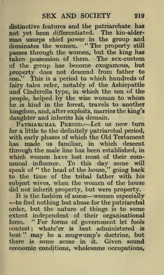 SEX AND SOCIETY

219

distinctive features and the patriarchate has
not yet been differentiated. The kin-alderman usurps chief power in the group and

"
The property still
dominates the women.
the women, but the king has
passes through
taken possession of them. The sex-custom
of the group has become exogamous, but
property does not descend from father to
son." This is a period to which hundreds of
fairy tales refer, notably of the Ashiepattle
and Cinderella type, in which the son of the

people, helped by the wise woman to whom
he is kind in the forest, travels to another
kingdom, and, after exploits, marries the king's
daughter and inherits his domain.
PATRIARCHAL PERIOD. Let us now turn
for a little to the definitely patriarchal period,
with early phases of which the Old Testament
has made us familiar, in which descent
through the male line has been established, in
which women have lost most of their com-

munal

influence.

"

To

this

day some

will

the head of the house," going back
to the time of the tribal father with his
subject wives, when the women of the house
did not inherit property, but were property.
It is the fashion of some
women especially
to find nothing but abuse for the patriarchal
order, but the nature of things is to some
extent independent of their organisational
"
form.
For forms of government let fools
contest; whate'er is best administered is
"
best
may be a mugwump's doctrine, but
there is some sense in it. Given sound

speak of

economic conditions, wholesome occupations,

 