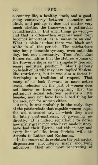 220

SEX

a country life, a healthy stock, and a goodgoing controversy between character and
ideals, and perhaps it does not matter very
much whether the framework is patriarchal
or matriarchal. But when things go wrong
and that is often then organisational form
becomes important, as a means to an end.
What is plain is that there was black and
white in all the periods. The patriarchate
may imply domestic tyranny, even unto this
day, but not necessarily. Thus Prof. Earl
Barnes reminds us that the Hebrew woman of
"
a singularly free and
the Proverbs shows us
secure industrial position." Man's jealousy
on behalf of his wife may have implied Moslemlike restrictions, but it was also a factor in
developing a tradition of respect. That
many of us look forward to more active
sexual selection on the part of women does
not hinder us from recognising that the
patriarch's sexual selection, perhaps a little
bucolic, may not have been a bad thing for
the race, nor for women either.
Again, it was probably in the early days
of the patriarchate that capable women began
the well-concealed art, in which they were
lately past-mistresses, of governing inIt is indeed remarkable to notice
directly.
how many great men who have made history,
have had their Egeria, and this in any and
every line of life, from Pericles with his
till

Aspasia to Luther and Katharina.
In the course of its evolution the patriarchal
dispensation encountered many modifying
Chief and most penetrating of
influences.

 
