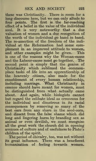 SEX AND SOCIETY

221

these was Christianity. There is room for a
long discourse here, but we can only allude to
four points. The first is the far-reaching
effect of a belief in the value of the individual
It is very noteworthy that a due
soul.
valuation of women and a due recognition of
the worth of the individual go hand in hand.
The re-assertion of the freedom of the individual at the Reformation had some complement in an improved attitude to women,
and other examples might be given. This
is one of the reasons why the Woman-cause
and the Labour-cause must go together. The
second point is simply that the genius of
Christianity which sublimed the commonplace tasks of life into an apprenticeship of
the heavenly citizen, also made for the

ennoblement

of

human relationship,
What Christianity in

every

including marriage.
essence should have

meant

for

women, must

be distinguished from what actually came
about. And again, while biologists cannot
but regard the celibate ideal as erroneous for
the individual and disastrous in

consequences by removing so

its

many

racial
of the

best ears from any share in the seed-corn,
and dissent from the false shame which did
long and lingering harm by branding sex as
animal or even devilish, we must recognise
all the great work the church did in opening
avenues of culture and of usefulness to Plato's

children of the spirit.
The period of chivalry, too, was not without
There was a beneficent
its great influence.

humanisation

of

feeling

towards

women.

 