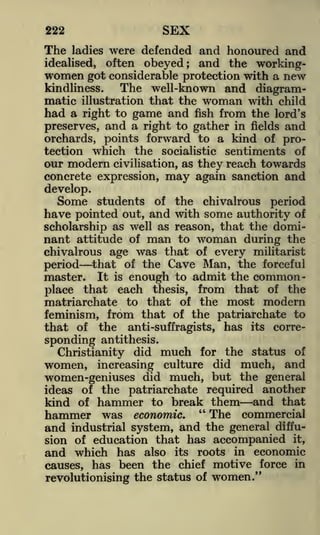 SEX

222

The

ladies

were defended and honoured and

often obeyed; and the workinggot considerable protection with a new

idealised,

women

kindliness.
The well-known and diagrammatic illustration that the woman with child
had a right to game and fish from the lord's

preserves, and a right to gather in fields and
orchards, points forward to a kind of protection which the socialistic sentiments of
our modern civilisation, as they reach towards

concrete expression, may again sanction and
develop.
Some students of the chivalrous period

have pointed out, and with some authority of
scholarship as well as reason, that the dominant attitude of man to woman during the
chivalrous age was that of every militarist
period that of the Cave Man, the forceful
master. It is enough to admit the commonplace that each thesis, from that of the
matriarchate to that of the most modern
feminism, from that of the patriarchate to
that of

the

anti-suffragists,

sponding antithesis.

has

its

corre-

Christianity did much for the status of
increasing culture did much, and
women-geniuses did much, but the general
ideas of the patriarchate required another
kind of hammer to break them and that
hammer was economic. " The commercial
and industrial system, and the general diffusion of education that has accompanied it,
and which has also its roots in economic
causes, has been the chief motive force in
revolutionising the status of women."

women,

 