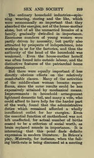 SEX AND SOCIETY

223

The ordinary household industries spinning weaving, storing and the like, which
were economically so important that they
absorbed the energies, not of the house-mother
alone, but of all the unmarried females of a
family, gradually dwindled in importance.

Enormous numbers of young women were
partly driven by necessity, but partly also
attracted by prospects of independence, into
working in or for the factories, and thus the
authority of the head of the household was
Even the house-mother herself
weakened.
was often forced into outside labour, and the
distinctive features of the patriarchal

home

disappeared.
But there were equally important if less
directly obvious effects on the relatively
comfortable classes. Many of the activities
of the middle-class woman became superfluous, since the same results could be less
expensively attained by mechanical means.

Improvements

in

household

arrangement

lightened domestic toil, and many a wife, who
could afford to have help for the harder part
of the work, found that the administrative
duties which remained afforded a wholly
insufficient outlet for her energies.
Even
the essential function of motherhood was not
left unaffected, for actual number of births
ceased to be a criterion of social worth, as
brain replaced muscle in importance. It is
interesting that this point finds definite
expression in modern literature. In Brieux's
play, Maternity, for instance, when the falling birth-rate is being discussed at a meeting

 