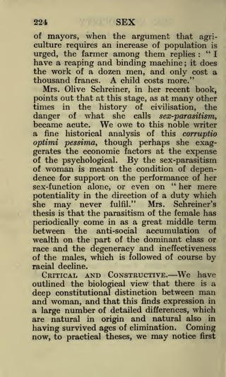 SEX

224

of mayors, when the argument that agriculture requires an increase of population is
"I
urged, the farmer among them replies
:

have a reaping and binding machine it does
the work of a dozen men, and only cost a
thousand francs. A child costs more."
;

Mrs. Olive Schreiner, in her recent book,
points out that at this stage, as at many other
times in the history of civilisation, the
danger of what she calls sex-parasitism,
became acute. We owe to this noble writer
a fine historical analysis of this corruptio
optimi pessima, though perhaps she exaggerates the economic factors at the expense
of the psychological.
By the sex-parasitism
of woman is meant the condition of dependence for support on the performance of her
"
her mere
sex-function alone, or even on
of a duty which
potentiality in the direction
Mrs. Schreiner's
she may never fulfil."
thesis is that the parasitism of the female has
periodically come in as a great middle term
between the anti-social accumulation of
wealth on the part of the dominant class or
race and the degeneracy and ineffectiveness
of the males, which is followed of course by
racial decline.

CRITICAL

AND CONSTRUCTIVE.

We

have

outlined the biological view that there is a
deep constitutional distinction between man
and woman, and that this finds expression in
a large number of detailed differences, which
are natural in origin and natural also in
having survived ages of elimination. Coming
now, to practical theses, we may notice first

 