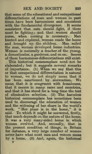 SEX AND SOCIETY

225

that some of the educational and occupational
differentiations of man and woman in past
times have been harmonious and consistent
It seems
with the fundamental divergence.
consistent that men should fight, if there
must be fighting; and that women should
nurse,

when

nursing

is

necessary.

Man

hunted and explored, woman made the home
and brought up the children. Man sailed
the seas,

Woman

woman

developed

home

industries.

naturally a teacher of the young,
a domesticator, a gardener, and so on. Scores
of these harmonious differentiations still exist.
This historical commonplace need not be
elaborated; but it suggests several remarks
of importance.
(1) When we say that this
or that occupational differentiation is natural
to woman, we do not simply mean that it
has been sanctioned by convention. We
mean that it is congruent with femaleness,
that it occurs in many races and countries,
and that it has stood for a long time the test
of eliminative selection.
(2) The harmless
historical commonplace has sometimes been
used to discourage the education of women
and the widening of her share in the world's
"
Her place is in the home," it is
work.
is

To which it might be answered, firstly,
much depends on the nature of the home.
was a very many-sided home in which

said.

that
It

woman evolved. And, secondly, that in
the present condition of things, in Britain
for instance, a very large number of women
never have what most men and women mean
by a home. (3) And, again, the historical

 