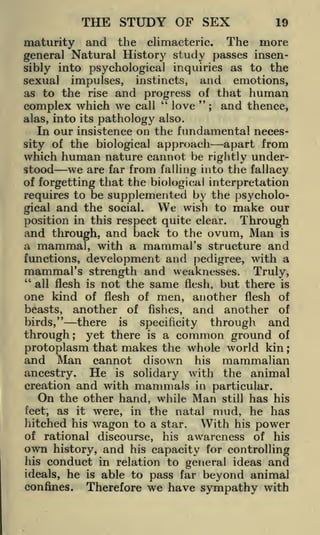 THE STUDY OF SEX

19

maturity and the climacteric. The more
general Natural History study passes insensibly into psychological inquiries as to the
sexual impulses, instincts, and emotions,
as to the rise and progress of that human
"
"
love ; and thence,
complex which we call
alas, into its pathology also.
In our insistence on the fundamental necesapart from
sity of the biological approach
which human nature cannot be rightly understood we are far from falling into the fallacy
of forgetting that the biological interpretation
requires to be supplemented by the psycholoWe wish to make our
gical and the social.
position in this respect quite clear. Through
and through, and back to the ovum, Man is
a mammal, with a mammal's structure and
functions, development

and pedigree, with a

mammal's strength and weaknesses. Truly,
"
all flesh is not the same flesh, but there is
one kind of flesh of men, another flesh of
beasts, another of fishes, and another of
there is specificity through and
birds,"
through; yet there is a common ground of
protoplasm that makes the whole world kin ;
and Man cannot disown his mammalian
ancestry. He is solidary with the animal
creation and with mammals in particular.
On the other hand, while Man still has his
feet, as it were, in the natal mud, he has
hitched his

wagon

of rational

own

history,

to a star.

discourse,

and

his

With

his

power

awareness of his

his capacity for controlling

conduct in relation to general ideas and
ideals, he is able to pass far beyond animal
confines.
Therefore we have sympathy with
his

 