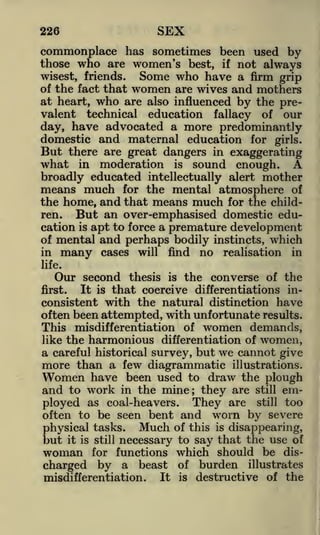 SEX

226

commonplace has sometimes been used by
who are women's best, if not always

those

wisest, friends.
of the fact that

Some who have a

firm grip
are wives and mothers
at heart, who are also influenced by the prevalent technical education fallacy of our

women

day, have advocated a more predominantly
domestic and maternal education for girls.
But there are great dangers in exaggerating

in moderation is sound enough.
A
broadly educated intellectually alert mother
means much for the mental atmosphere of
the home, and that means much for the children.
But an over-emphasised domestic education is apt to force a premature development
of mental and perhaps bodily instincts, which

what

in

many

cases

will

no

find

realisation

in

life.

Our second

thesis is the converse of the
that coercive differentiations inconsistent with the natural distinction have
often been attempted, with unfortunate results.
This misdifferentiation of women demands,
like the harmonious differentiation of women,
a careful historical survey, but we cannot give
more than a few diagrammatic illustrations.
Women have been used to draw the plough
and to work in the mine they are still employed as coal-heavers. They are still too
often to be seen bent and worn by severe
first.

It

is

;

physical tasks. Much of this is disappearing,
it is still necessary to say that the use of
woman for functions which should be discharged by a beast of burden illustrates
It is destructive of the
misdifferentiation.

but

 