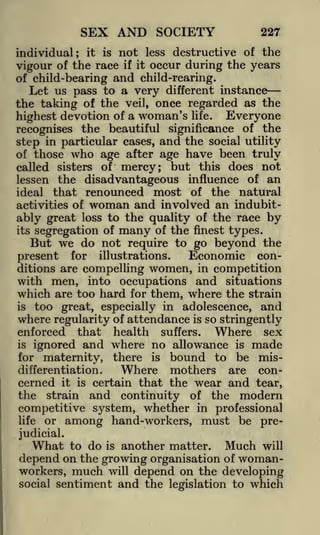 SEX AND SOCIETY
individual;

it

is

not

less

227

destructive of the

vigour of the race if it occur during the years
of child-bearing and child-rearing.
Let us pass to a very different instance
the taking of the veil, once regarded as the
highest devotion of a woman's life. Everyone
recognises the beautiful significance of the
step in particular cases, and the social utility
of those who age after age have been truly
called sisters of mercy; but this does not
lessen the disadvantageous influence of an
ideal that renounced most of the natural
activities of woman and involved an indubitably great loss to the quality of the race by
its segregation of many of the finest types.
But we do not require to go beyond the
Economic conpresent for illustrations.
ditions are compelling women, in competition
with men, into occupations and situations
which are too hard for them, where the strain
is too great, especially in adolescence, and
where regularity of attendance is so stringently

that health suffers. Where sex
ignored and where no allowance is made
for maternity, there is bound to be misdifferentiation.
Where mothers are concerned it is certain that the wear and tear,
the strain and continuity of the modern

enforced
is

competitive system, whether in professional
life or among hand-workers, must be prejudicial.

What to do is another matter. Much will
depend on the growing organisation of womanworkers, much will depend on the developing
social sentiment and the legislation to which

 