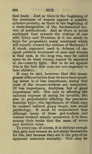 SEX

228

that leads. Just as there is the beginning of
the insurance of women against a possible
spinster-poverty, so there is the beginning of
a state-recognition of the fundamental service of motherhood.
And as there is social
sentiment that rewards the victims of war
with Glory and Pensions, is it too much to
hope for progressive social sentiment which
will equally reward the victims of Maternity ?
A stock argument used in defence of un-

equal political treatment of men and women
that men, in the long run, may be called
upon to do what women cannot be expected
is

to do
this

is

namely

fight.

the fact that

But

men

to be set against
are not expected to

bear children.
It may be said, however, that this incongruent differentiation that we have been speaking about is of less importance, seeing that
most of the women -workers are unmarried.
Of less importance, doubtless, but of great
importance still. Not only in affecting the
national expense of caring for invalids, but
also in prejudicially affecting the prevalent
feminine type the significance of which may
be realised without going deeply into social
psychology. It must be remembered that
although many of these girl-workers and
women-workers remain unmarried, it is from
among their ranks that the mass of wives
and mothers come.
To everyone, of course, it is obvious enough
that girls and women do not strain themselves
for fun, but because they are in the grip of an
apparent economic necessity. This may be

 