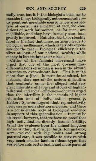 SEX AND SOCIETY

229

sadly true, but it is the biologist's business to
consider things biologically not economically,
to point out inevitable consequences irrespecAs a matter of fact, the contive of costs.
ditions of work for women, as for men, are
modifiable, and they have in many cases been
greatly improved. But what has to be steadily
faced is the fact that misadjustment leads to
biological inefficiency, which is terribly expensive for the race.
Biological efficiency is the
silver at least of our national wealth; while
money is but its bronze or nickel.
Critics of the feminist movement have
urged that one of the most obvious misdifferentiations of woman is seen in the absurd
attempts to over-educate her. This is much
more than a jibe. It must be admitted, for
instance, that one of the serious difficulties

that confronts us

is the alleged relatively
great infertility of types and stocks of high in-

tellectual

and

social efficiency

for it

is

urged

that the infertility is the nemesis of higher
education and of individuation generally.
Herbert Spencer argued that reproductivity
decreases as individuation increases, and there
is a considerable body of biological evidence
in support of this generalisation.

It

must be

observed, however, that we have no proof that
high individuation directly lessens fertility.
What the evidence from the animal kingdom
shows is this, that when birds, for instance,
were evolved with big brains and strong
parental care, it was possible to survive with
very much smaller families those types that
varied towards better brains and more parental
:

 