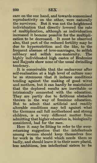 230

SEX

care on the one hand, and towards economised
reproductivity on the other, were naturally
the survivors. But it was not the heightened
individuation that directly lowered the rate
of multiplication, although as individuation
increased it became possible for the multipliIt must be observed
cation to be decreased.
also, that part of the reduced fertility may be
due to hypernutrition and the like, to the
frequent absence of love-marriages, to selfish

The
celibacy and selfish non-maternity.
highly individuated high castes of Brahmins
and Rajputs show none of the usual dwindling
tendency.
It is conceivable that the endeavour after
self-realisation at a high level of culture may
be so strenuous that it induces conditions
tending against the making of good wives
and mothers, but it can hardly be maintained
that the deplored results are inevitable or
intrinsically connected with the education.
They are partly due to fictitious obstacles
thrown in the way of feminine education.
But to admit that artificial and readily
alterable conditions may tell against what
the Germans call full motherhood and strong
children, is a very different matter from
admitting that higher education is, biologically
considered, bad for the race.
Here it may be fitting to refer to the everreturning suggestion that the intellectuals
among women should keep themselves free
for work in the world which needs them so
badly, and should leave it to their more placid,
less ambitious, less intellectual sisters to be

 
