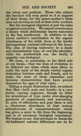 SEX AND SOCIETY

231

the wives and mothers. Those who admire
the bee-hive will even point to it in support
of their thesis, for the queen-mother's brain
does not develop so well as that of the workers.
But the biological objection is just the same
We cannot countenance
as against nunneries.
a theory which deliberately leaves maternity
to the less intellectual. In addition to the
clever mother's contribution to the organic
inheritance of the child, there is the hardly
less important nurtural influence in the home.
The idea of leaving maternity to a docile
and domesticated type, of cow-like placidity,
while the intellectuals run the world, is
quaintly non-biological.
We come, in conclusion, to the third side
that the lines of evolution to
of our thesis,
be followed are those which seem likely to
make the most of the deeply rooted organic
distinction between male and female, and to
make the most of those masculine and
feminine characteristics that have proved
themselves for ages of vital value.
Taking a simple illustration first, we submit
that Man both male and female is a very
slowly varying organism, though he hides
his persistence of

type under ever-changing

of acquirement and convention.
In spite of affectation and pose there is still
a wholesome abundance of that mutual
attractiveness of
which
complementaries

garments

has given a spice to

and

is

of

enormous

life

from the beginning,

importance.
that attempts to lessen the
old-fashioned natural differences are to be

We venture to say

biological

 