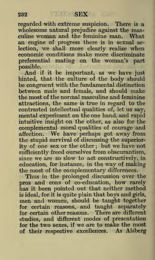 232

SEX

regarded with extreme suspicion.

There is a
wholesome natural prejudice against the masculine woman and the feminine man.
What
an engine of progress there is in sexual selection, we shall more clearly realise when
economic conditions make more discriminate
preferential mating on the woman's part
possible.

And if it be important, as we have just
hinted, that the culture of the body should
be congruent with the fundamental distinction
between male and female, and should make
the most of the normal masculine and feminine
attractions, the same is true in regard to the
contrasted intellectual qualities of, let us say,
mental experiment on the one hand, and rapid
intuitive insight on the other, as also for the

complemental moral qualities of courage and
We have perhaps got away from

affection.

the stupid survival of discussing the superiorbut we have not
ity of one sex or the other
sufficiently freed ourselves from obscurantism,
since we are so slow to act constructively, in
education, for instance, in the way of making
the most of the complementary differences.
Thus in the prolonged discussion over the
pros and cons of co-education, how rarely
has it been pointed out that neither method
is ideal, for it is quite plain that boys and girls,
men and women, should be taught together
;

for certain reasons, and taught separately
There are different
for certain other reasons.
and different modes of presentation
studies,
for the two sexes, if we are to make the most
As Alsberg
of their respective excellences.

 