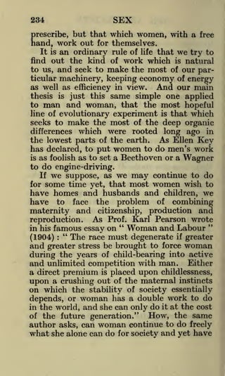 SEX

234

prescribe, but that which women, with a free
hand, work out for themselves.
It is an ordinary rule of life that we try to
find out the kind of work which is natural
to us, and seek to make the most of our particular machinery, keeping economy of energy
as well as efficiency in view.
And our main
thesis is just this same simple one applied

man and woman,

that the most hopeful
is that which
seeks to make the most of the deep organic
differences which were rooted long ago in
the lowest parts of the earth. As Ellen Key
has declared, to put women to do men's work
is as foolish as to set a Beethoven or a Wagner
to do engine-driving.
If we suppose, as we may continue to do
for some time yet, that most women wish to
to

line of evolutionary

experiment

have homes and husbands and children, we
have to face the problem of combining
maternity and citizenship, production and
reproduction. As Prof. Karl Pearson wrote
"
Woman and Labour "
in his famous essay on
"
The race must degenerate if greater
(1904)
and greater stress be brought to force woman
:

during the years of child-bearing into active

and unlimited competition with man. Either
a direct premium is placed upon childlessness,
upon a crushing out of the maternal instincts
on which the stability of society essentially
depends, or woman has a double work to do
in the world, and she can only do it at the cost
of the future generation."
How, the same
author asks, can woman continue to do freely
what she alone can do for society and yet have

 