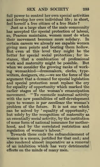 SEX AND SOCIETY

235

full power to control her own special
and develop her own individual life

;

activities
in short,

a free citizen of a free State ?
Just as a large class of the male community
has accepted the special protection of labour,
so, Pearson maintains, women must do when
In
their movement becomes more solidary.
feel herself

we already see capable women
points and beating them hollow.
But even at this level they might be the
better for special social protection; for instance, that a combination of professional
certain careers

giving

men

work and maternity might be possible. But
when we consider the growing ranks of working womankind dressmakers, clerks, typewe see the force of the
writers, designers, etc.
argument that a demand for special legislation
and special protection must replace the cry
for equality of opportunity which marked the
earlier stages of the woman's emancipation
movement. " To reconcile maternal activity
with the new

possibilities of self -development
open to women is par excellence the woman's
problem of the future. It is not one which
can be solved by equality of opportunity,'
but solely by the recognition of maternity as
an essentially social activity, by the institution
of some form of national insurance for motherhood, and by the correlated restriction and
'

regulation of woman's labour."
Towards these ends the enfranchisement of
women is a means, justified for that end and
also rendered almost imperative as a removal
of an inhibition which has very detrimental
effects on the minds of many men.
;

 