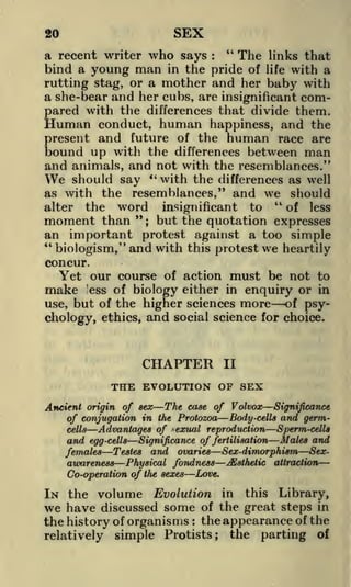 SEX

20

"
a recent writer who says
The links that
bind a young man in the pride of life with a
rutting stag, or a mother and her baby with
a she-bear and her cubs, are insignificant compared with the differences that divide them.
Human conduct, human happiness, and the
present and future of the human race are
bound up with the differences between man
and animals, and not with the resemblances."
We should say " with the differences as well
as with the resemblances," and we should
"
alter the word
of less
insignificant to
" but the
moment than ;
quotation expresses
an important protest, against a too simple
"biologism," and with this protest we heartily
concur.
Yet our course of action must be not to
:

make 'ess of biology either in enquiry or in
of psyuse, but of the higher sciences more
ethics, and social science for choice.
chology,

CHAPTER

II

THE EVOLUTION OF SEX
Ancient origin of sex The case of Volvox Significance
of conjugation in the Protozoa Body-cells and germcells
Advantages of ^exual reproduction Sperm-cells
and egg-cells Significance of fertilisation Males and
females Testes and ovaries Sex-dimorphism Sexawareness Physical fondness ^Esthetic attraction
Co-operation of the sexes Love.

IN the volume Evolution

in this Library,
of the great steps in
the history of organisms the appearance of the
relatively simple Protists; the parting of

we have

discussed

some
:

 