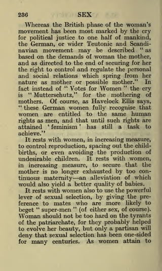 236

SEX

Whereas the British phase

of the

woman's

movement has been most marked by

the cry

one half of mankind,
the German, or wider Teutonic and Scandi"
as
navian movement may be described
based on the demands of woman the mother,
and as directed to the end of securing for her
for political justice to

the right to control and regulate the personal
and social relations which spring from her
nature as mother or possible mother." In
"
"
the cry
Votes for Women
fact instead of
"
is
Muttersehutz," for the mothering of
mothers. Of course, as Havelock Ellis says,
"
these German women fully recognise that
women are entitled to the same human
rights as men, and that until such rights are
'
has still a task to
attained
feminism
achieve."
It rests with women, in increasing measure,
to control reproduction, spacing out the childbirths, or even avoiding the production of
undesirable children. It rests with women,
in increasing measure, to secure that the
mother is no longer exhausted by too continuous maternity an alleviation of which
would also yield a better quality of babies.
It rests with women also to use the powerful
lever of sexual selection, by giving the preference to mates who are more likely to
"
"
super-men (of either sex, of course).
beget
Woman should not be too hard on the tyrants
of the patriarchate, for they probably helped
to evolve her beauty, but only a partisan will
deny that sexual selection has been one-sided
As women attain to
for many centuries.
'

 