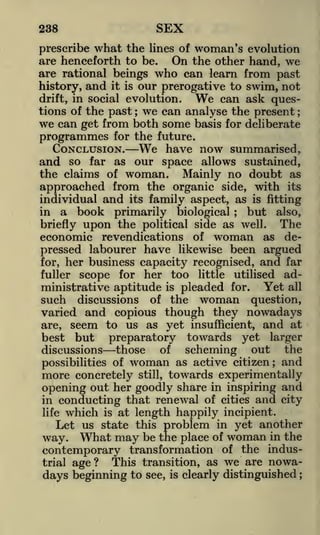 SEX

238

prescribe what the lines of woman's evolution
are henceforth to be.
On the other hand, we
are rational beings who can learn from past
history, and it is our prerogative to swim, not
can ask quesdrift, in social evolution.
tions of the past we can analyse the present ;
we can get from both some basis for deliberate
programmes for the future.

We

;

CONCLUSION.

and

We

have now summarised,

as our space allows sustained,
the claims of woman. Mainly no doubt as

so

far

approached from the organic side, with its
individual and its family aspect, as is fitting
in a book primarily biological
but also,
The
briefly upon the political side as well.
economic revendications of woman as depressed labourer have likewise been argued
for, her business capacity recognised, and far
fuller scope for her too little utilised administrative aptitude is pleaded for. Yet all
such discussions of the woman question,
varied and copious though they nowadays
are, seem to us as yet insufficient, and at
best but
preparatory towards yet larger
of
discussions those
scheming out the
of woman as active citizen; and
possibilities
;

more concretely

still, towards experimentally
opening out her goodly share in inspiring and
in conducting that renewal of cities and city
life which is at length happily incipient.
Let us state this problem in yet another
way. What may be the place of woman in the
contemporary transformation of the indusThis transition, as we are nowatrial age?
days beginning to see, is clearly distinguished
;

 