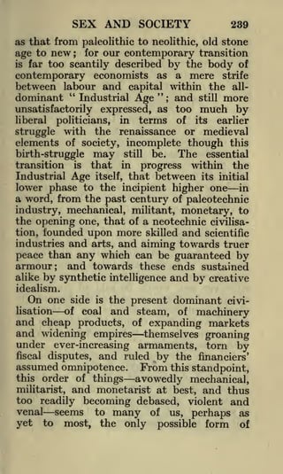 SEX AND SOCIETY

239

as that from paleolithic to neolithic, old stone
age to new; for our contemporary transition
is far too scantily described by the body of
contemporary economists as a mere strife

between labour and capital within the all"
dominant " Industrial Age
and still more
;

unsatisfactorily
liberal

much by

expressed, as too

politicians,

in

terms

of

its

earlier

with the renaissance or medieval
elements of society, incomplete though this

struggle

The essential
birth-struggle may still be.
transition is that in progress within the
Industrial Age itself, that between its initial
lower phase to the incipient higher one in
a word, from the past century of paleotechnic
industry, mechanical, militant, monetary, to
the opening one, that of a neotechnic civilisafounded upon more skilled and scientific
and arts, and aiming towards truer
peace than any which can be guaranteed by
armour; and towards these ends sustained
tion,

industries

alike by synthetic intelligence and by creative
idealism.
On one side is the present dominant civilisation
of coal and steam, of machinery
and cheap products, of expanding markets

and widening empires

themselves groaning
torn by
fiscal disputes, and ruled by the financiers'
assumed omnipotence. From this standpoint,
this order of things
avowedly mechanical,
militarist, and monetarist at best, and thus
too readily becoming debased, violent and
venal seems to many of us, perhaps as
yet to most, the only possible form of

under ever-increasing armaments,

 