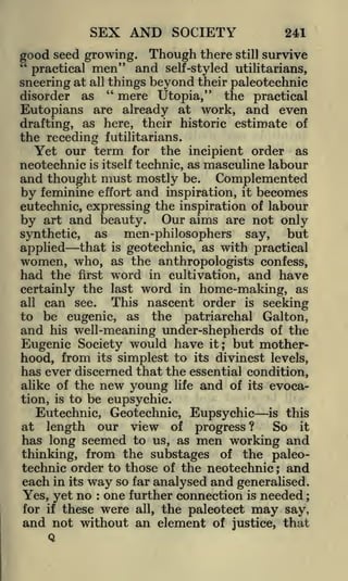 SEX AND SOCIETY

241

good seed growing. Though there still survive
"
practical men" and self-styled utilitarians,
things beyond their paleotechnic
sneering at all "
mere Utopia," the practical
disorder as
are already at work, and even
Eutopians
drafting, as here, their historic estimate of
the receding f utilitarians.
Yet our term for the incipient order as
neotechnic is itself technic, as masculine labour

and thought must mostly be. Complemented
by feminine effort and inspiration, it becomes
eutechnic, expressing the inspiration of labour
by art and beauty. Our aims are not only
but
synthetic, as
men-philosophers say,
applied that is geoteclmie, as with practical
women, who, as the anthropologists confess,

had the

first

word in cultivation, and have
word in home-making, as

certainly the last

can see. This nascent order is seeking
be eugenic, as the patriarchal Galton,
and his well-meaning under-shepherds of the
Eugenic Society would have it but motherhood, from its simplest to its divinest levels,

all

to

;

has ever discerned that the essential condition,
alike of the new young life and of its evocation, is to be eupsychic.
Eutechnic, Geotechnie, Eupsychic is this
at length our view of progress ?
So it
has long seemed to us, as men working and
thinking, from the substages of the paleotechnic order to those of the neotechnic ; and
each in its way so far analysed and generalised.
Yes, yet no one further connection is needed
for if these were all, the paleotect may say,
and not without an element of justice, that
Q
:

;

 