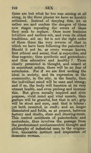 SEX

242

these are but what he too was aiming at all
along, in the three phases we have so harshly
criticised.
Instead of denying this, let us
rather see and confess the dangers of these
new stages repeating the errors of those
they seek to replace. Once more feminine
intuition and mother-wit, and even its oldest
traditions, aid us ; for is not the right order
of these three the very reverse of that in
which we have been following the paleotects ?

Should

it

woman

not be, as every

and

knows,

eupsychic, and
thus eugenic then synthetic and geotechnie
and thus educative and healthy ? These
clearly presented in thought, and aimed at
in consistent action, there will be no fear of
eutechnics. For if we are first seeking the
ideal in society, and its expression in the
community, in the city, in the family, then
the individual mind will be sane and strong;
and if so, the body will function at its very
utmost health, and even prolong and increase
first ethical

social,

that

is

;

;

But given socially inspired and civic
purpose, vivid mind and vital muscle, then
gesture will be graceful, but that is art grip
will be stout and sure, and that is labour
this.

;

:

yet both reunited, in craft; and no longer
dissociated and futile, as at present, between
factory and studio, slum and drawing-room.
This central antithesis of paleotechnic and
neotechnic, thus involves the passage from
the predominant mechanocentric thought and
philosophy of industrial man to the originative,

biocentric

instinct

domestic woman.

and

inspiration

of

 