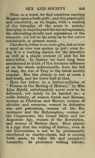 SEX AND SOCIETY

243

Thus, in a word, we find ourselves meeting
Bergson upon a fresh path and this practically
and concretely, as we began, with a reading
of the interplay of the sexes in society.
Interplay in ways beyond the sex-antagonisms,
the alternating revolts and repressions of the
moment yet not so far away as to the active
combatants at present seems.
Cherchez lafemme is no mere gibe, but as true
a word as ever was spoken in jest even today it is a working maxim for the detective
as well as a staple element of plot for his
In history we have long been
story-teller.
accustomed to think of this feminine influence
as on the whole unfavourable, from the fall
of man, the war of Troy to the latest society
But this plainly is but at most a
scandal.
half-truth, and the lower half at that.
Here lies before us a lecture-syllabus of
"
Women in the Making of History," by Miss
Alice Shield, unfortunately never now to be
a
delivered, yet surely to be handed on
noble history, of women Greek and Roman,
;

;

:

:

woman

as Christian and Martyr, women of
chivalry and romance, women in defensive
war and patriotism, women of the Renaissance and the Reformation, women of
the Cinquecento, the Grand Siecle and the
Augustine Age, women of the Revolution,
and women of Modern days. Here plainly
is a sign that the writing of history, even in
our Universities is not to be permanently

smothered in charter-chests, but is coming
forth anew, to fuller life and complete!
humanity. As professors writing history,

 