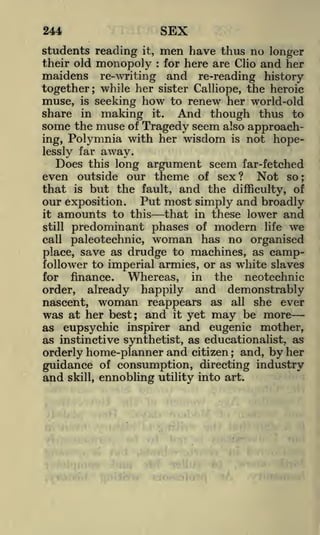 SEX

244
students reading it,
their old monopoly

men have
:

thus no longer
and her

for here are Clio

maidens re-writing and re-reading history
together; while her sister Calliope, the heroic
muse, is seeking how to renew her world-old
share in making it. And though thus to
some the muse of Tragedy seem also approaching, Polymnia with her wisdom is not hopelessly far away.
Does this long

argument seem far-fetched

even outside our theme of sex? Not so;
that is but the fault, and the difficulty, of
our exposition. Put most simply and broadly
it

amounts to this that
predominant phases

still

in these lower and
of modern life we

woman has no organised
drudge to machines, as campfollower to imperial armies, or as white slaves
for finance.
Whereas, in the neotechnic
order, already happily and demonstrably
call

paleotechnic,

place, save as

nascent, woman reappears as all she ever
was at her best; and it yet may be more
as eupsychic inspirer and eugenic mother,
as instinctive synthetist, as educationalist, as
orderly home-planner and citizen ; and, by her

guidance of consumption, directing industry
and skill, ennobling utility into art.

 