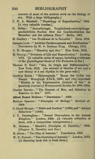 BIBLIOGRAPHY

246

account of most of the modern work on the biology of
With a large bibliography.]

sex.

F. H. A. Marshall: "Physiology of Reproduction,"

[A very valuable
R.

Miiller

1910.

treatise.]

"

Sexualbiologie.
Vergleichend-entwiokelungsgeschichtliche Studien fiber das Geschlechtsleben des
Menschen und der hoheren Tiere." Berlin, 1907.
:

M. Caullery " Les Problemes de la Sexualite." Paris, 1913.
"
Artificial Parthenogenesis and Fertilisation."
Jacques Loeb
:

:

Translation by
"

W.

O.

Redman

King.

Chicago, 1913.

Morgan
Heredity and Sex." New York, 1913.
M. Hartog " Problems of Life and Reproduction." London,
1913.
[A valuable series of essays, including a criticism
of the physiological thesis of The Evolution of Sex.]

T. H.

:

:

Thomas

E.

Reed

"
:

Sex,

its

Origin and Differentiation,"

New

York, 1913. [An account of theories of sex and a
new theory of a sex rhythm in the germ-cells.]
"
Rhizocephala." Fauna des Golfes von
Geoffrey Smith
Neapel. Monograph XXIX, 1906 and very important
"
"
in
Studies in the Experimental Analysis of Sex
Science for 1909-1913.
Quarterly Journal of Microscopical
"
and Selection in
Descent of
:

;

The
Charles Darwin :
Man,
1871.
Relation to Sex."
"
Darwinism." 1889.
Alfred Russel Wallace :
"

Herbert Spencer

Principles

:

of

Biology."

Revised ed.

1908.

"

C.

J.

"
"
Habit and Instinct (1896) and Animal
Lloyd Morgan
"
Behaviour
(1900).
"
Sexual Dimorphism in the Animal
T. Cunningham
:

:

London, 1900. [A valuable collection
with a Lamarckian interpretation.]

Kingdom."
facts,

W. Bateson

"
:

Mendel's

Principles

of

Heredity,"

of

1909.

[Chapter X, Heredity and Sex.]
"
The Play of Animals." Translation, 1900.
K. Groos
:

W.

P. Pycraft:

"The Courtship of Animals."

[A charming book rich

in fresh facts.]

London, 1913.

 