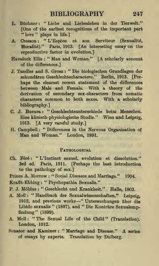 BIBLIOGRAPHY
**

Biickner

L.

:

Liebe und

Liebesleben

in

earliest recognitions of the
plays in life.]

[One of the
"
"
love

Cresson

A.

"

L'Espece

:

et

son

247
der

Tier welt."

important part

Serviteur

(Sexualite,

Paris, 1913.
[An interesting essay
reproductive factor in evolution.]

Moralite)."

Havelock

Ellis

"
:

Man and Woman."

on the

[A scholarly account

of the differences.]
J.

"
Die biologischen Grundlagen der
Tandler and S. Grosz :
sekundaren Geschlechtscharactere." Berlin, 1913. [Perhaps the clearest recent statement of the differences
between Male and Female. With a theory of the
derivation of secondary sex-characters from somatic
characters common to both sexes.
With a scholarly
bibliography.]

Bucura : " Geschlechtsunterschiede beim Menschen.
Eine klinisch-physiologische Studie." Wien und Leipzig,
1913.
[A very careful study.]
"
H. Campbell :
Differences in the Nervous Organisation of
C.

J.

Man and Woman."

London, 1891.

PATHOLOGICAL
Ch.

"

L'Instinct sexuel, evolution et dissolution."
Fere
3rd ed. Paris, 1911. [Perhaps the best introduction
to the pathology of sex.]
:

Prince A.

Morrow

Krafft- Ebbing
P. J.

Mobius

A. Moll

"
:

:

:

" Social Diseases and
Marriage."

1904.

"

Psychopathia Sexualis."
"
Geschlecht und Krankheit."

:

Halle, 1903.

Handbuch der Sexual wissenschaften."

Leipzig,

and previous works " Untersuchungen iiber die
"
"
Libido sexualis
Die Kontrare Sexualemp(1897), and
1912,

findung" (1899).
"The Sexual Life of the Child" (Translation).
London, 1912.

A. Moll:

Sonator and Kaminer
of essays

by

"
:

experts.

Marriage and Disease."
Translation by Dulberg.

A

seriea

 