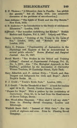 BIBLIOGRAPHY
"

Thomas

P. F.

249

L' Education dans la Famille.

:

Lea p6ch6s

3rd ed. Paris, 1910. [An admirable
parents."
discussion of the problems of sex-education.]
des

"
The Spirit of Youth and the City Streets."
Jane Addams :
New York, 1912.
" An Introduction to the
C. B. Andrews
Study of Adolescent
Education." London, 1912.
"
Zur sexuellen Aufklarung der Kinder." Soziale
S.JFreud
Medicin and Hygiene, Vol. 2, 1907. Leipzig and Wien.
"
:

:

Canon Lyttelton

:

Sex."

London,
London, 1910.

Training of the Young in the
1910; and "Mothers and

Laws

of

Sons."

"
C. Putnam
Practicability of Instruction in the
Physiology and Hygiene of Sex as demonstrated in
several public schools."
Boston Medical and Surgical

Helen

:

Jan. 31, 1907.

Journal.

Norah March

"
:

Sex Studies in the School and Training

College," Journal of Experimental Pedagogy, Vol. II,
No. 1, 1913. Also " The Biological Approach to Sex
Studies," published by the Association of University

Women

Teachers, 59 Cambridge Street, Hyde Park.
"
Arthur Sibly
Youth and Sex.
and Safeguards for Girls and Boys." Jack's
Dangers
Qd.
People's Books.

Mary

F. J.
F. J.

Scharlieb and F.

"

Gould

Youth's Noble Path."

:

"

:

London, 1911.

the Threshold of Sex." A book for readers
aged 14 to 21. Daniel, Cursitor Street, London.

Gould

:

On

"

Papers for Boys." With a preface by the Archbishop of
Canterbury. Price 6d., to be had from the Head master
of Dover College, Dover.
"
Mrs. Wood- Allen

Chapman.

Price

Is.

Fleming

How

Revell

shall I tell

Company,

my

child."

London

and

Edinburgh.
Winfield Scott Hall:

"Instead
youth of eighteen and over.
Company.

of

Wild Oats."

Price

Is.

For the
Fleming Revell

 