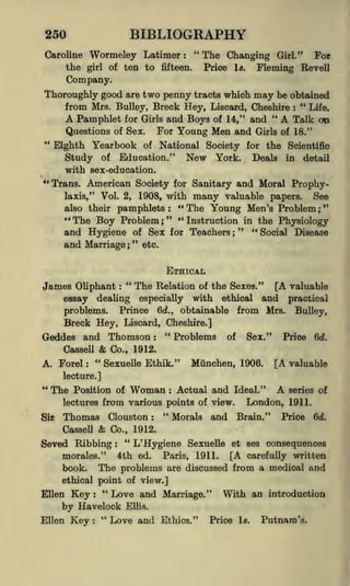 BIBLIOGRAPHY

250

Wormeley Latimer

Caroline

the

of ten to

girl

"
:

fifteen.

The Changing
Price

Is.

Girl."
For
Fleming Bevell

Company.
Thoroughly good are two penny tracts which may be obtained
from Mrs. Bulley, Breck Hey, Liscard, Cheshire " Life.
A Pamphlet for Girls and Boys of 14," and " A Talk on
Questions of Sex. For Young Men and Girls of 18."
:

"

*4

Eighth Yearbook of National Society for the Scientific
Study of Education." New York. Deals in detail
with sex-education.
Trans. American Society for Sanitary and Moral ProphySee
laxis," Vol. 2, 1908, with many valuable papers.
also their

pamphlets

:

"
" The
Young Men's Problem
;

" "
Boy Problem

" The

Instruction in the Physiology
and Hygiene of Sex for Teachers ; " " Social Disease
;

and Marriage "
;

etc.

ETHICAL
"

James Oliphant

:

The Relation

of the Sexes."

[A valuable

dealing especially with ethical and practical
problems. Prince 6d., obtainable from Mrs. Bulley,
Breck Hey, Liscard, Cheshire.]
"
Problems of Sex." Price 6d.
Geddes and Thomson :

essay

&

Cassell

A. Forel

"
:

Co., 1912.

Sexuelle Ethik."

Miinchen, 1906.

[A valuable

lecture.]

"

of Woman
Actual and Ideal." A series of
from various points of view. London, 1911.
"
Morals and Brain." Price 6d.
Thomas Clouston

The Position

:

lectures

Sir

:

&

Cassell

Co., 1912.

Seved Ribbing

"
:

L'Hygiene Sexuelle

4th ed.

et ses consequences

[A carefully written
The problems are discussed from a medical and

morales."

book.

Paris,

1911.

ethical point of view.]

"
Love and Marriage." With an introduction
Havelock Ellis.
by
"
Love and Ethics." Price is. Putnam's.
Ellen Key
Ellen

Key

:

:

 
