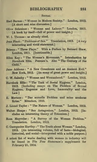 BIBLIOGRAPHY

251

SOCIAL
"

Woman

Modern Society." London, 1912.
[A short and wise discussion.]
"Woman and Labour." London, 1911.
Olive Schreiner
[A book by itself full of power and insight.]
Earl Barnes

:

in

:

W.

I.

Thomas

Jean Finot

"
:

as already cited.

:

Problems of Sex."

Translation, 1913.

[A very

and vivid statement.]

interesting

"
Three Plays." With a Preface by Bernard Shaw.
London, 1911. [Inestimable.]

Brieux

Ellen

:

Key

"

The Woman's Movement." Introduction by
"
The Century of the
Putnam's. Also

:

Havelock

Ellis.

Child."

"
A New Conscience and an Ancient Evil."
Jane Addams
New York, 1912. [An essay of great power and insight.]
:

C.

W.

"

Saleeby

Havelock

:

1912.

:

Mertens

"

Das

London, 1912.

of Social

Hygiene." London,
on The Problem of Sexual
and Love, Immorality and the

essays

Eugenics

:

and Womanhood."

The Task

[Including

Hygiene,
Law.]
E.

Woman
"

Ellis

sexuelle

Problem und seine moderne

Miinchen, 1910.
"
The Nature of
Lionel Tayler
"
Krise."

J.

:

Woman."

London, 1912.

Sex Antagonism."

Walter Heape
London, 1913.
cludes an interesting theory of Toteinism.]
:

"

Rosa Mayreder

:

Translation.
C.

A Survey of the
London, 1913.

Woman

[In-

Problem."

"

The Truth about Woman." London,
[An interesting volume, full of facts biological,
historical, and social
interpreted with a noble purpose.]

Gascquoine Hartley

:

1913.

A

select list of

be

found

works dealing with women in industry
The New Statesman's supplement

in

February 21, 1914.

will

for

 