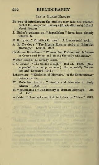 BIBLIOGRAPHY

252

SEX

IN

HUMAN HISTORY

of introduction the student may read the relevant
"
part of C. Gascquoine Hartley's (Mrs. Gallichan's) Truth

By way

about

Woman."

J. Muller's

"
"
volumes on
Sexualleben
have been already

referred to.

E. B. Tylor

"

Primitive Culture."

:

"

A. E. Crawley
Marriage."
Sir

:

A

fundamental book.

The Mystic Rose, a study

of

Primitive

London, 1902.
James Donaldson " Woman ; her Position and Influence
in Greece and Rome and among the early Christians."
:

Walter Heape

:

"

J. G. Frazer

:

as already cited.

The Golden Bough."

expanded into many volumes.]
ism and Exogamy (1911).
Letourneau

"
:

2nd

ed.

1900.

[Now

See especially Totem-

Evolution of Marriage," in the Contemporary

Science Series.

W. Robertson Smith
Arabia.'"

"
:

Kinship and Marriage in Early

1885.

"
The History of Human Marriage." 3rd
E. Wester marck :
ed.
1901.
"
A. Seidel : Geschlecht und Sitte im Leben der Volker." 1912.

 