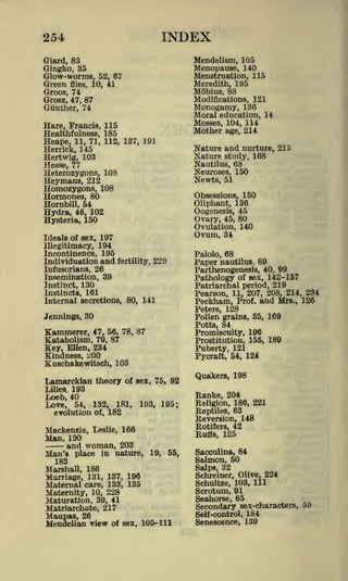 INDEX

254

Mendelism, 105
Menopause, 140
Menstruation, 115
Meredith, 195
Mobius, 88
Modifications, 121
Monogamy, 136
Moral education, 14
Mosses, 104, 114
Mother age, 214

Giard, 83

Gingko, 35

Glow-worms, 52, 67
Green flies, 10, 41
Groos, 74
Grosz, 47, 87

Gunther, 74
Hare, Francis, 115
Healthfulness, 185
Heape, 11, 71, 112, 137, 191
Herrick, 145
Hertwig, 103
Hesse, 77
Heterozygons, 108
Heymans, 212
Homozygons, 108
Hormones, 80
Hornbill, 54
Hydra, 46, 102
Hysteria, 150

Nature and nurture, 213
Nature study, 168
Nautilus, 68
Neuroses, 150
Newts, 51

Obsessions, 150
Oliphant, 136
Oogenesis, 45

Ovary,

45,

80

Ovulation, 140

Ideals of sex, 197
Illegitimacy, 194
Incontinence, 195
Individuation and fertility, 229
Infusorians, 26

Ovum, 34

Insemination, 39
Instinct, 130
Instincts, 161
Internal secretions, 80, 141

Pathology of sex, 142-157
Patriarchal period, 219

Palolo, 68
Paper nautilus, 89

Parthenogenesis, 40, 99

Pearson, 11, 207, 208, 214, 234
Peckham, Prof, and Mrs., 126
Peters, 128
Pollen grains, 35, 169

Jennings, 30

Potts, 84

Kammerer,

47, 56, 78, 87

Promiscuity, 196
Prostitution, 155, 189

Katabolism, 79, 87
Key, Ellen, 234
Kindness, zOO
Kuschakewitsch, 103

Lamarckian theory

Puberty, 121
Pycraft, 54, 124

of sex, 75, 92

193
Loeb, 40
Love, 54, 132, 181,
evolution of, 182

Lilies.

Quakers, 198

Ranke, 204
193, 195;

Reversion, 148
Rotifers, 42
Ruffs, 125

Mackenzie, Leslie, 166
Man, 190
and woman, 203

Man's place in nature,

Religion, 186, 221
Reptiles, 63

19,

55,

183
Marshall, 186
Marriage, 131, 137, 196

Maternal care, 133, 135
Maternity, 10, 228
Maturation, 39, 41
Matriarchate, 217
Maupas, 26
Mendelian view of sex, 105-111

Sacculina, 84
Salmon, 60
Salps, 32
Schreiner, Olive, 224
Schultze, 103, 111

Scrotum, 91
Seahorse, 65
Secondary sex-characters, o9
Self-control, 184
Senescence, 139

 