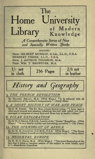 The

Home

University
Modern
Knowledge

of

Jj Comprehensive Series of New
and Specially Written {Books
EDITORS
PROF.

GILBERT MURRAY,

:

D.Litt.,

LL.D., F.B.A.

HERBERT FISHER, LL.D., F.B.A.
PROF. J. ARTHUR THOMSON, M.A.
PROF. WM. T. BREWSTER, M.A.
net

I/in

2/6 net

256 Pages

cloth

History

in leather

and

THE FRENCH REVOLUTION

3.

"
By HILAIRE BELLOC, M.A. (With Maps.)
the militancy of the author's temperament."

It is

coloured with

all

Daily News.

A SHORT HISTORY OF WAR AND PEACE

4.

G. H. FERRIS. The Rt. Hon. JAMES BRYCE writes " I have read it
with much interest and pleasure, admiring the skill with which you have
managed to compress so many facts and views into so small a volume."

By

:

POLAR EXPLORATION

8.

By Dr W."S. BRUCE,
12.

By

THE OPENING- UP OF AFRICA
Sir

H.H. JOHNSTON, G.C.M.G..F.Z.S.

University Library

13.

is

(With Maps.)

"The Home

much enriched by this excellent work. "Daily Mail.

MEDIEVAL EUROPE

By H. W.
fact that
it."

"
"
F.R.S.E., Leader of the Scotia Expedition. (With
and interesting narrative." The Times.

A very freshly written

Maps.)

it

" One more
C. DAVIS, M.A. (With Maps.)
illustration of the
takes a complete master of the subject to write briefly upon

Manchester Guardian.

 
